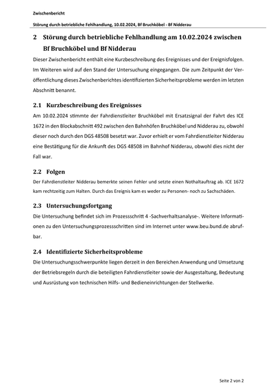 Zwischenbericht
Störung durch betriebliche Fehlhandlung, 10.02.2024, Bf Bruchköbel ‐ Bf Nidderau
2 Störung durch betriebliche Fehlhandlung am 10.02.2024 zwischen
Bf Bruchköbel und Bf Nidderau
Dieser Zwischenbericht enthält eine Kurzbeschreibung des Ereignisses und der Ereignisfolgen.
Im Weiteren wird auf den Stand der Untersuchung eingegangen. Die zum Zeitpunkt der Veröffentlichung dieses Zwischenberichtes iden fizierten Sicherheitsprobleme werden im letzten
Abschni benannt.
2.1 Kurzbeschreibung des Ereignisses
Am 10.02.2024 s mmte der Fahrdienstleiter Bruchköbel mit Ersatzsignal der Fahrt des ICE
1672 in den Blockabschni 492 zwischen den Bahnhöfen Bruchköbel und Nidderau zu, obwohl
dieser noch durch den DGS 48508 besetzt war. Zuvor erhielt er vom Fahrdienstleiter Nidderau
eine Bestä gung für die Ankun des DGS 48508 im Bahnhof Nidderau, obwohl dies nicht der
Fall war.
2.2 Folgen
Der Fahrdienstleiter Nidderau bemerkte seinen Fehler und setzte einen Nothaltauftrag ab…