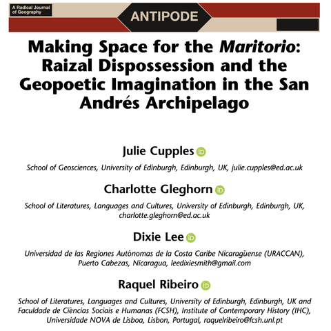 Header of the paper “Making Space for the Maritorio: Raizal Dispossession and the Geopoetic Imagination in the San Andrés Archipelago”, published in Antipode, A Radical Journal of Geography. The authors are: Julie Cupples (School of Geosciences, University of Edinburgh, Edinburgh, UK, julie.cupples@ed.ac.uk), Charlotte Gleghorn (School of Literatures, Languages and Cultures, University of Edinburgh, Edinburgh, UK, charlotte.gleghorn@ed.ac.uk), Dixie Lee (Universidad de las Regiones Aut onomas de la Costa Caribe Nicaraguense (URACCAN), Puerto Cabezas, Nicaragua, leedixiesmith@gmail.com), and Raquel Ribeiro (School of Literatures, Languages and Cultures, University of Edinburgh, Edinburgh, UK and Faculdade de Ciências Sociais e Humanas (FCSH), Institute of Contemporary History (IHC), Universidade NOVA de Lisboa, Lisbon, Portugal, raquelribeiro@fcsh.unl.pt)