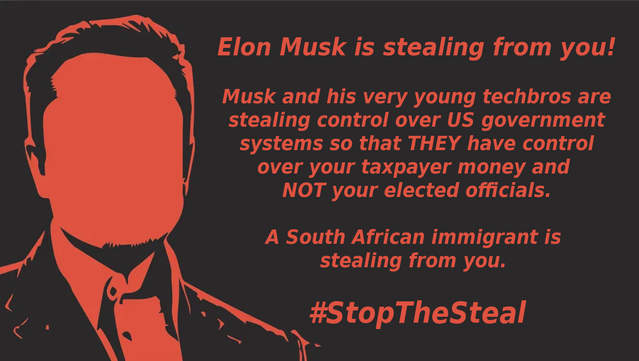 Red and black meme with a faceless image of Elon Musk on the left and, on the right, the following text:
Elon Musk is stealing from you!

Musk and his very young techbros are stealing control over US government systems so that THEY have control over your taxpayer money and NOT your elected officials.

A South African immigrant is stealing from you. 

#StopTheSteal