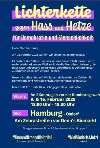 Sharepic. Gelbe und pinke Schrift auf blauem Untergrund.
Lichterkette gegen Hass und Hetze für Demokratie und Menschlichkeit. 
Liebe Nachbarinnen, am 23. Februar 2025 wählen wir einen neuen Bundestag. Es besteht die Gefahr, dass wir unsere Gesellschaft danach nicht mehr wiedererkennen. Weil am Ende die Menschen obsiegen, die Hass säen und unsere Demokratie gefährden. Es geht um unser Zusammenleben, um unsere Freiheit. Unsere Straße steht auf. Wir lassen sie leuchten als Zeichen für Demokratie und Menschlichkeit. Hier vor unserer Haustür. Mach mit! Entzünde Dein Licht gegen Hass und Hetze. -
Wann:  An 2 Sonntagen vor der Bundestagswahl, 9. & 16. Februar 2025 18:00 Uhr - 18.30 Uhr 
Wo: Am Zebrastreifen vor Denn's Biomarkt.
Eine gemeinsame Aktion! Folge diesen beiden Gruppen! #UnsereStrasseBleibtHell (instagram und Facebook) 
#NieWiederlstJetzt  (Linkedin)