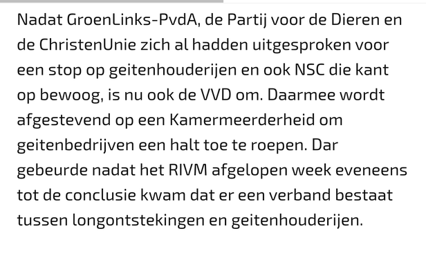 Nadat GroenLinks-PvdA, de Partij voor de Dieren en de ChristenUnie zich al hadden uitgesproken voor een stop op geitenhouderijen en ook NSC die kant op bewoog, is nu ook de VVD om. Daarmee wordt afgestevend op een Kamermeerderheid om geitenbedrijven een halt toe te roepen. Dar gebeurde nadat het RIVM afgelopen week eveneens tot de conclusie kwam dat er een verband bestaat tussen longontstekingen en geitenhouderijen.
