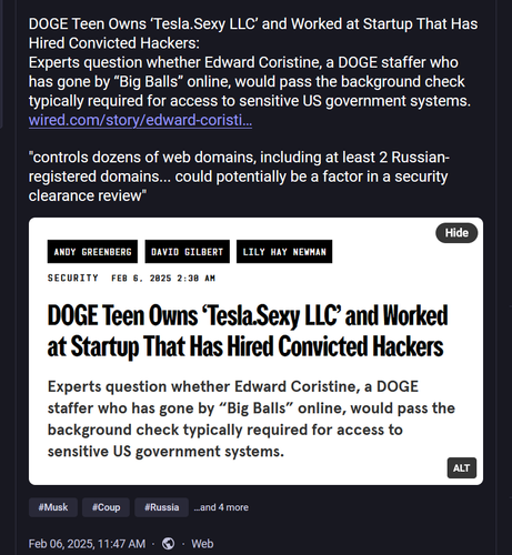 Screen shot of a social media post with text and screen shot of news headline.

Text: DOGE Teen Owns ‘Tesla.Sexy LLC’ and Worked at Startup That Has Hired Convicted Hackers:
Experts question whether Edward Coristine, a DOGE staffer who has gone by “Big Balls” online, would pass the background check typically required for access to sensitive US government systems.
https://www.wired.com/story/edward-coristine-tesla-sexy-path-networks-doge/

"controls dozens of web domains, including at least 2 Russian-registered domains... could potentially be a factor in a security clearance review"

News headline: DOGE Teen Owns ‘Tesla.Sexy LLC’ and Worked at Startup That Has Hired Convicted Hackers Experts question whether Edward Coristine, a DOGE staffer who has gone by “Big Balls” online, would pass the background check typically required for access to sensitive US government systems. by Andy Greenberg, David Gilbert, and Lily Hay Newman Security Feb 6, 2025 2:30 AM

#Musk #Coup #Russia