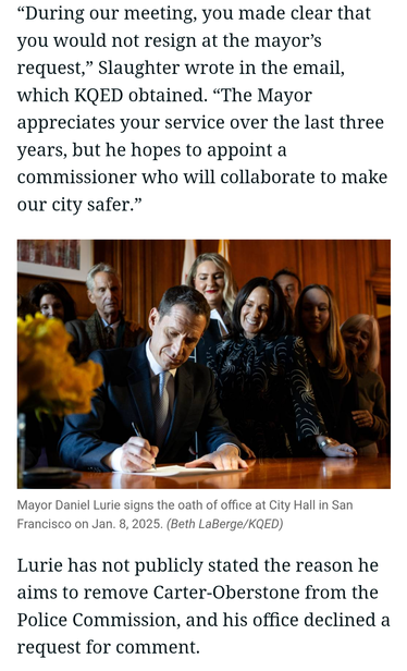 “During our meeting, you made clear that you would not resign at the mayor’s request,” the mayor's chief of staff wrote in an email, which KQED obtained. “The Mayor appreciates your service over the last three years, but he hopes to appoint a commissioner who will collaborate to make our city safer.” Til m S

e ) &13\ I "}

. A )

al e |

Mayor Daniel Lurie signs the oath of office at City Hall in San Francisco on Jan. 8, 2025. (Beth LaBerge/KQED) Lurie has not publicly stated the reason he aims to remove Carter-Oberstone from the Police Commission, and his office declined a request for comment.