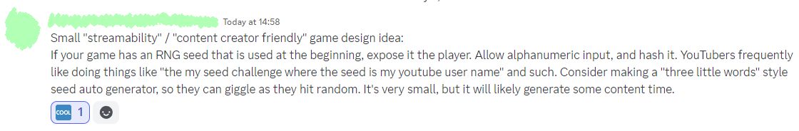 Small "streamability" / "content creator friendly" game design idea:

If your game has an RNG seed that is used at the beginning, expose it the player. Allow alphanumeric input, and hash it. YouTubers frequently like doing things like "the my seed challenge where the seed is my youtube user name" and such. 

Consider making a "three little words" style seed auto generator, so they can giggle as they hit random. It's very small, but it will likely generate some content time.
