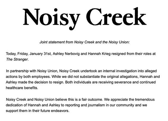 N I C k Joint statement from Noisy Creek and the Noisy Union:

Today, Friday, January 31st, Ashley Nerbovig and Hannah Krieg resigned from their roles at The Stranger. In partnership with Noisy Union, Noisy Creek undertook an internal investigation into alleged actions by both employees. While we did not substantiate the original allegations, Hannah and Ashley made the decision to resign. Both individuals are receiving severance and continued healthcare benefits. Noisy Creek and Noisy Union believe this is a fair outcome. We appreciate the tremendous dedication of Hannah and Ashley to reporting and journalism in our community and we support them in their future endeavors.