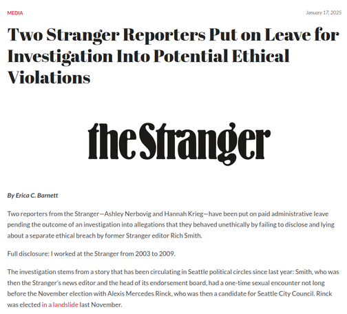 Two Stranger Reporters Put on Leave for Investigation Into Potential Ethical Violations
By Erica C. Barnett

Two reporters from the Stranger—Ashley Nerbovig and Hannah Krieg—have been put on paid administrative leave pending the outcome of an investigation into allegations that they behaved unethically by failing to disclose and lying about a separate ethical breach by former Stranger editor Rich Smith.

Full disclosure: I worked at the Stranger from 2003 to 2009.

The investigation stems from a story that has been circulating in Seattle political circles since last year: Smith, who was then the Stranger’s news editor and the head of its endorsement board, had a one-time sexual encounter not long before the November election with Alexis Mercedes Rinck, who was then a candidate for Seattle City Council. Rinck was elected in a landslide last November.