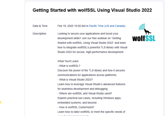 Getting Started with wolfSSL Using Visual Studio 2022
Date & TimeFeb 19, 2025 10:00 AM in 
DescriptionLooking to secure your applications and boost your development skills? Join our free webinar on “Getting Started with wolfSSL Using Visual Studio 2022” and learn how to integrate wolfSSL’s powerful TLS library with Visual Studio 2022 for secure, high-performance development.

What You'll Learn:
- What is wolfSSL?
Discover the power of the TLS library and how it secures communications for applications across platforms.
- What is Visual Studio 2022?
Learn how to leverage Visual Studio’s advanced features for seamless development and debugging.
- Where are wolfSSL and Visual Studio used?
Explore practical use cases, including Windows apps, embedded systems, and beyond.
- How is wolfSSL Customized?
Learn how to tailor wolfSSL to meet the specific needs of your development projects.