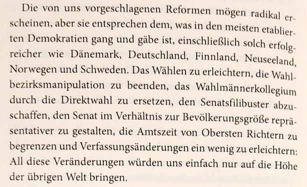 Abschnitt von Seite 270 aus dtm Buch:
"Die von uns vorgeschlagenen Reformen mögen radikal erscheinen, aber sie entsprechen dem, was in den meisten etablierten Demokratien gang und gäbe ist, einschließlich solch erfolgreicher wie Dänemark, Deutschland, Finnland, Neuseeland, Norwegen und Schweden. Das Wahlen zu erleichtern, die Wahlbezirksmanipulation zu beenden, das Wahlmännerkollegium durch die Direktwahl zu ersetzen, den Senatsfilibuster abzuschaffen, den Senat im Verhältnis zur Bevölkerungsgröße repräsentativer zu gestalten, die Amtszeit von Obersten Richtern zu begrenzen und Verfassungsänderungen ein wenig zu erleichtern: All diese Veränderungen würden uns einfach nur auf die Höhe  der übrigen Welt bringen."
