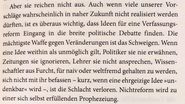 Absatz von Seite 271 aus dem Buch:
"Aber sie reichen nicht aus. Auch wenn viele unserer Vorschläge wahrscheinlich in naher Zukunft nicht realisiert werden dürften, ist es überaus wichtig, dass Ideen füir eine Verfassungsreform Eingang in die breite politische Debatte finden. Die mächtigste Waffe gegen Veränderungen ist das Schweigen. Wenn eine Idee weithin als unmöglich gilt, Politiker sie nie erwähnen, Zeitungen sie ignorieren, Lehrer sie nicht ansprechen, Wissenschaftler aus Furcht, für naiv oder weltfremd gehalten zu werden, sich nicht mit ihr befassen - kurz, wenn eine ehrgeizige Idee 'undenkbar' wird -, ist die Schlacht verloren. Nichtreform wird zu einer sich selbst erfüllenden Prophezeiung."