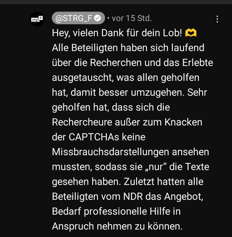screenshot aus den youtube Kommentaren:

@Strg_F ☑️ - vor 15 Std

Hey, vielen Dank für Dein Lob! 🫶
Alle Beteiligten haben sich laufend über die Recherchen und das Erlebte aushetauscht, was allen geholfen hat, damit besser umzugehen. Sehr geholfen hat, dass sich die Rechercheure außer zum Knacken der CAPTCHAs keine Missbraucsdarstellungen ansehen mussten, sodass sie "nur" die Texte gesehen haben. Zuletzt hatten alle Beteiligten vom NDR das Angebot, Bedarf professionelle Hilfe in Anspruch nehmen zu können.