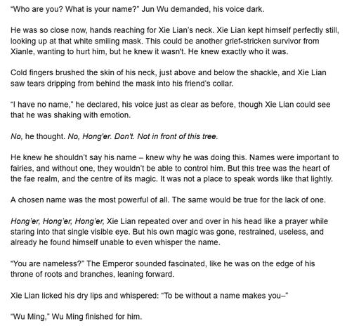 “Who are you? What is your name?” Jun Wu demanded, his voice dark.

He was so close now, hands reaching for Xie Lian’s neck. Xie Lian kept himself perfectly still, looking up at that white smiling mask. This could be another grief-stricken survivor from Xianle, wanting to hurt him, but he knew it wasn't. He knew exactly who it was.

Cold fingers brushed the skin of his neck, just above and below the shackle, and Xie Lian saw tears dripping from behind the mask into his friend’s collar.

“I have no name,” he declared, his voice just as clear as before, though Xie Lian could see that he was shaking with emotion.

No, he thought. No, Hong'er. Don't. Not in front of this tree.

He knew he shouldn’t say his name – knew why he was doing this. Names were important to fairies, and without one, they wouldn’t be able to control him. But this tree was the heart of the fae realm, and the centre of its magic. It was not a place to speak words like that lightly.

A chosen name was the most powerful of all. The same would be true for the lack of one.

Hong’er, Hong’er, Hong’er, Xie Lian repeated over and over in his head like a prayer while staring into that single visible eye. But his own magic was gone, restrained, useless, and already he found himself unable to even whisper the name.

“You are nameless?” The Emperor sounded fascinated, like he was on the edge of his throne of roots and branches, leaning forward.

Xie Lian licked his dry lips and whispered: “To be without a name makes you