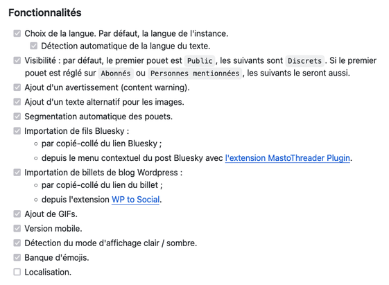 Capture d'écran du dépôt Github :

Fonctionnalités

✅   Choix de la langue. Par défaut, la langue de l'instance.
   ✅     Détection automatique de la langue du texte.
✅    Visibilité : par défaut, le premier pouet est Public, les suivants sont Discrets. Si le premier pouet est réglé sur Abonnés ou Personnes mentionnées, les suivants le seront aussi.
✅    Ajout d'un avertissement (content warning).
✅    Ajout d'un texte alternatif pour les images.
✅    Segmentation automatique des pouets.
✅    Importation de fils Bluesky :
        - par copié-collé du lien Bluesky ;
        - depuis le menu contextuel du post Bluesky avec l'extension MastoThreader Plugin.
✅    Importation de billets de blog Wordpress :
        - par copié-collé du lien du billet ;
        - depuis l'extension WP to Social.
✅    Ajout de GIFs.
✅     Version mobile.
✅    Détection du mode d'affichage clair / sombre.
 ✅    Banque d'émojis.
❌    Localisation.