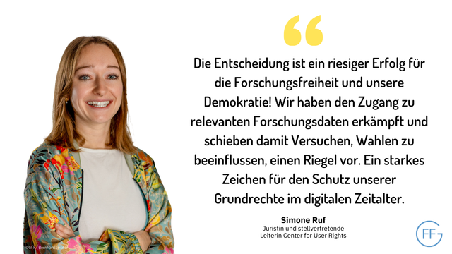 Zitat Simone Ruf, Juristin und stellvertretende Leiterin Center for User Rights: "Die Entscheidung ist ein riesiger Erfolg für die Forschungsfreiheit und unsere Demokratie! Wir haben den Zugang zu relevanten Forschungsdaten erkämpft und schieben damit Versuchen, Wahlen zu beeinflussen, einen Riegel vor. Ein starkes Zeichen für den Schutz unserer Grundrechte im digitalen Zeitalter.“