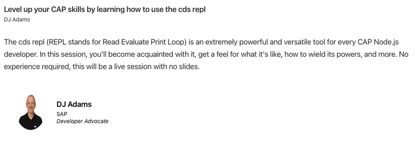 A screenshot of my session details:

Title: Level up your CAP skills by learning how to use the cds repl

Abstract: The cds repl (REPL stands for Read Evaluate Print Loop) is an extremely powerful and versatile tool for every CAP Node.js developer. In this session, you'll become acquainted with it, get a feel for what it's like, how to wield its powers, and more. No experience required, this will be a live session with no slides.