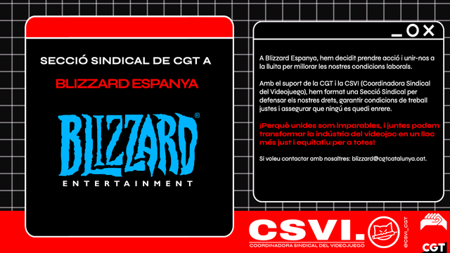 A Blizzard Espanya, hem decidit prendre acció i unir-nos a la lluita per millorar les nostres condicions laborals. Amb el suport de la CGT i la CSVI (Coordinadora Sindical del Videojuego), hem format una Secció Sindical per defensar els nostres drets, garantir condicions de treball justes i assegurar que ningú es quedi enrere. 
 
¡Perquè unides som imparables, i juntes podem transformar la indústria del videojoc en un lloc més just i equitatiu per a totes! 
 
Si voleu contactar amb nosaltres: blizzard@cgtcatalunya.cat.