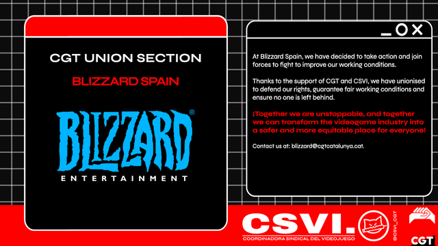 At Blizzard Spain, we have decided to take action and join forces to fight to improve our working conditions. Thanks to the support of CGT and CSVI, we have unionised to defend our rights, guarantee fair working conditions and ensure no one is left behind. 
 
¡Together we are unstoppable, and together we can transform the videogame industry into a safer and more equitable place for everyone!
 
Contact us at: blizzard@cgtcatalunya.cat.