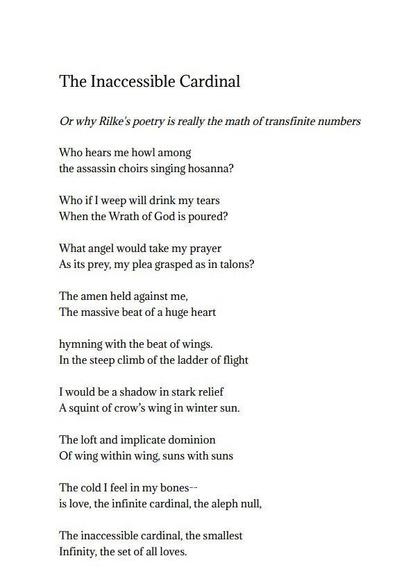 The Inaccessible Cardinal

Or why Rilke’s poetry is really the math of transfinite numbers

Who hears me howl among
the assassin choirs singing hosanna?

Who if I weep will drink my tears
When the Wrath of God is poured?

What angel would take my prayer
As its prey, my plea grasped as in talons?

The amen held against me,
The massive beat of a huge heart

hymning with the beat of wings.
In the steep climb of the ladder of flight

I would be a shadow in stark relief
A squint of crow’s wing in winter sun.

The loft and implicate dominion
Of wing within wing, suns with suns

The cold I feel in my bones–
is love, the infinite cardinal, the aleph null,

The inaccessible cardinal, the smallest
Infinity, the set of all loves.