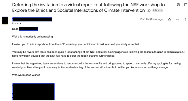 An Email.

Subject: Deferring the invitation to a virtual report-out following the NSF workshop to Explore the Ethics and Societal Interactions of Climate Intervention

Sent 10.41a, 1 hour ago

to me

Dear ____

Well this is modestly embarrassing.

I invited you to join a report-out from the NSF workshop you participated in last year and you kindly accepted.

You may be aware that there has been quite a lot of change at the NSF and other funding agencies following the recent alteration in administration. I have now been advised that the NSF will have to defer the report-out until further notice.

I know that the organising team are anxious to reconnect with the community and bring you up to speed. I can only offer my apologies for having wasted your time - like you I have very limited understanding of the current situation - but I will let you know as soon as things change.

With warm good wishes
