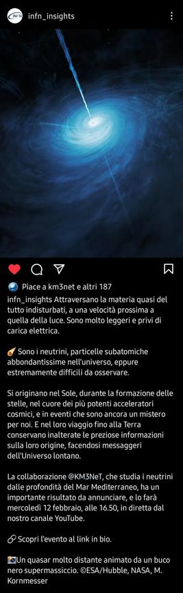 Schermata da Instagram con illustrazione di un quasar e didascalia. L'immagine raffigura un vortice di materia di colore azzurro, il cui centro è bianco e luminoso. Da lì partono due sottili getti ai lati opposti del vortice. Lo sfondo è nero. La didascalia parla di un importante annuncio della collaborazione Km3NeT, esperimento che rivela neutrini di alta energia di origine cosmica. La notizia verrà pubblicata in diretta YouTube il 12 febbraio alle 16:50.