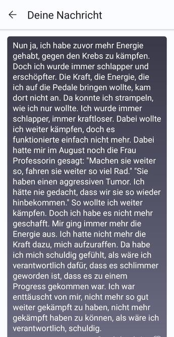 Nun ja, ich habe zuvor mehr Energie gehabt, gegen den Krebs zu kämpfen. Doch ich wurde immer schlapper und erschöpfter. Die Kraft, die Energie, die ich auf die Pedale bringen wollte, kam dort nicht an. Da konnte ich strampeln, wie ich nur wollte. Ich wurde immer schlapper, immer kraftloser. Dabei wollte ich weiter kämpfen, doch es funktionierte einfach nicht mehr. Dabei hatte mir im August noch die Frau Professorin gesagt: "Machen sie weiter so, fahren sie weiter so viel Rad." "Sie haben einen aggressiven Tumor. Ich hätte nie gedacht, dass wir sie so wieder hinbekommen." So wollte ich weiter kämpfen. Doch ich habe es nicht mehr geschafft. Mir ging immer mehr die Energie aus. Ich hatte nicht mehr die Kraft dazu, mich aufzuraffen. Da habe ich mich schuldig gefühlt, als wäre ich verantwortlich dafür, dass es schlimmer geworden ist, dass es zu einem Progress gekommen war. Ich war enttäuscht von mir, nicht mehr so gut weiter gekämpft zu haben, nicht mehr gekämpft haben zu können, als wäre ich verantwortlich, schuldig.