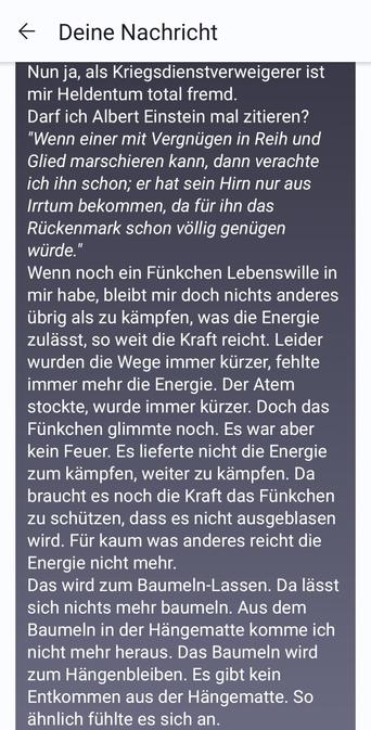 Nun ja, als Kriegsdienstverweigerer ist mir Heldentum total fremd.
Darf ich Albert Einstein mal zitieren?
"Wenn einer mit Vergnügen in Reih und Glied marschieren kann, dann verachte ich ihn schon; er hat sein Hirn nur aus Irrtum bekommen, da für ihn das Rückenmark schon völlig genügen würde."
Wenn noch ein Fünkchen Lebenswille in mir habe, bleibt mir doch nichts anderes übrig als zu kämpfen, was die Energie zulässt, so weit die Kraft reicht. Leider wurden die Wege immer kürzer, fehlte immer mehr die Energie. Der Atem stockte, wurde immer kürzer. Doch das Fünkchen glimmte noch. Es war aber kein Feuer. Es lieferte nicht die Energie zum kämpfen, weiter zu kämpfen. Da braucht es noch die Kraft das Fünkchen zu schützen, dass es nicht ausgeblasen wird. Für kaum was anderes reicht die Energie nicht mehr.
Das wird zum Baumeln-Lassen. Da lässt sich nichts mehr baumeln. Aus dem Baumeln in der Hängematte komme ich nicht mehr heraus. Das Baumeln wird zum Hängenbleiben. Es gibt kein Entkommen aus der Hängematte. So ähnlich fühlte es sich an.