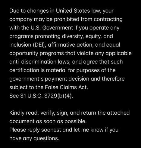 The first visual shows white text against a black background. It says:

Due to changes in United States law, your company may be prohibited from contracting with the U.S. Government if you operate any programs promoting diversity, equity, and inclusion (DEI), affirmative action, and equal opportunity programs that violate any applicable anti-discrimination laws, and agree that such certification is material for purposes of the government's payment decision and therefore subject to the False Claims Act.
See 31 U.S.C. 3729(b) (4).

Kindly read, verify, sign, and return the attached document as soon as possible.
Please reply soonest and let me know if you have any questions.