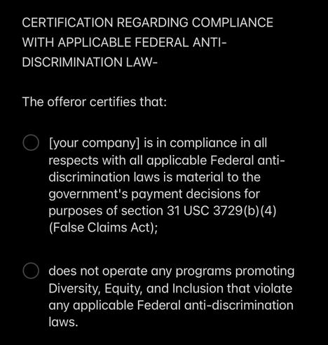 The second visual shows white text against a black background. It says:

CERTIFICATION REGARDING COMPLIANCE WITH APPLICABLE FEDERAL ANTI-DISCRIMINATION LAW-

The offeror certifies that:

• [your company] is in compliance in all respects with all applicable Federal anti-discrimination laws is material to the government's payment decisions for purposes of section 31 USC 3729 (b) (4)
(False Claims Act);

• does not operate any programs promoting Diversity, Equity, and Inclusion that violate any applicable Federal anti-discrimination laws.