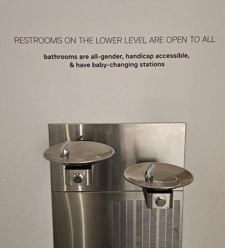 RESTROOMS ON THE LOWER LEVEL ARE OPEN TO ALL 
bathrooms are all-gender, handicap accessible, 
& have baby-changing stations

This is above a two level stainless steel water fountain.