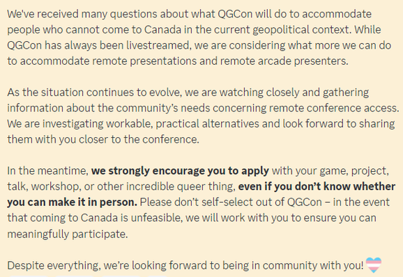 Update on remote presentations (Feb 7, 2025)

We've received many questions about what QGCon will do to accommodate people who cannot come to Canada in the current geopolitical context. While QGCon has always been livestreamed, we are considering what more we can do to accommodate remote presentations and remote arcade presenters. 

As the situation continues to evolve, we are watching closely and gathering information about the community’s needs concerning remote conference access. We are investigating workable, practical alternatives and look forward to sharing them with you closer to the conference. 

In the meantime, we strongly encourage you to apply with your game, project, talk, workshop, or other incredible queer thing, even if you don’t know whether you can make it in person. Please don’t self-select out of QGCon – in the event that coming to Canada is unfeasible, we will work with you to ensure you can meaningfully participate. 

Despite everything, we’re looking forward to being in community with you!