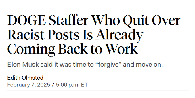 Headline: 
DOGE Staffer Who Quit Over Racist Posts Is Already Coming Back to Work

Elon Musk said it was time to “forgive” and move on.

Edith Olmsted
February 7, 2025 / 5:00 p.m. ET