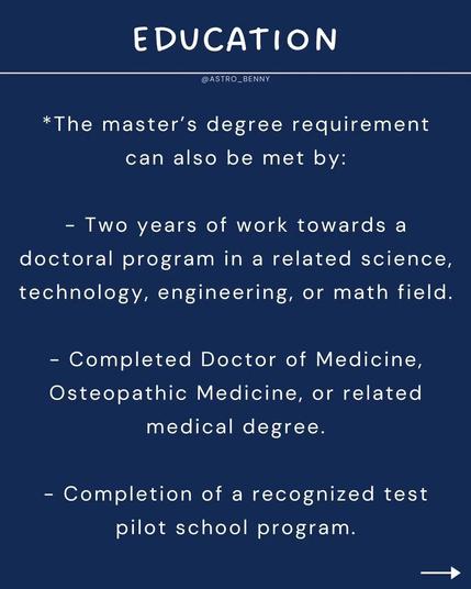 EDUCATION

*The master's degree requirement can also be met by:

Two years of work towards a doctoral program in a related science, technology, engineering, or math field.

Completed Doctor of Medicine, Osteopathic Medicine, or related medical degree.

Completion of a recognized test pilot school program.