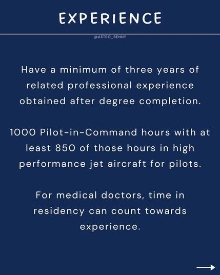 EXPERIENCE

Have a minimum of three years of related professional experience obtained after degree completion.

1000 Pilot-in-Command hours with at least 850 of those hours in high performance jet aircraft for pilots.

For medical doctors, time in residency can count towards experience.