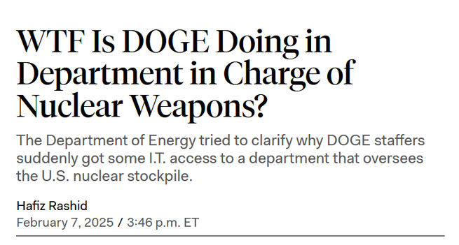 News headline:
WTF Is DOGE Doing in Department in Charge of Nuclear Weapons?

The Department of Energy tried to clarify why DOGE staffers suddenly got some I.T. access to a department that oversees the U.S. nuclear stockpile.

Hafiz Rashid
February 7, 2025 / 3:46 p.m. ET