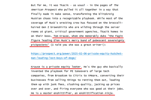 Text from article:
But for me, it was Tkacik – as usual – in the pages of The American Prospect who pulled it all together in a way that finally made it make sense, transforming the blitzkreig Muskian chaos into a recognizable playbook. While most of the coverage of Musk's wrecking crew has focused on the broccoli-haired Gen Z brownshirts who are wilding through the server rooms at giant, critical government agencies, Tkacik homes in on their boss, Tom Krause, whom she memorably dubs "the Fagin figure leading Elon Musk’s merry band of pubescent sovereignty pickpockets" (I told you she was a great writer!):

https://prospect.org/power/2025-02-06-private-equity-hatchet-man-leading-lost-boys-of-doge/

Krause is a private equity looter. He's the guy who basically invented the playbook for PE takeovers of large tech companies, from Broadcom to Citrix to VMWare, converting their businesses from selling things to renting them out, loading them up with junk fees, slashing quality, jacking up prices over and over, and firing everyone who was good at their jobs. He is a master enshittifier, an enshittification ninja.