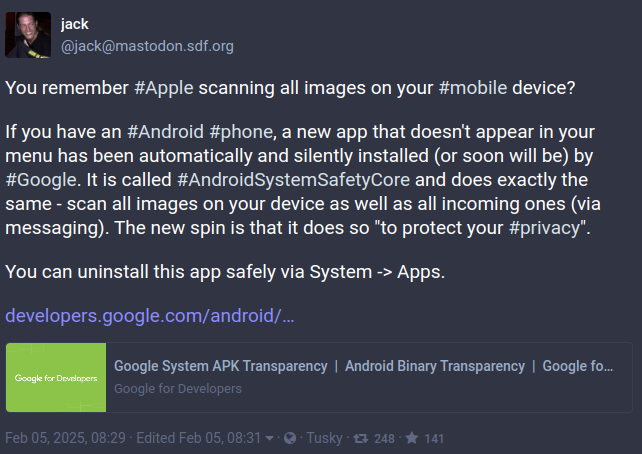 You remember #Apple scanning all images on your #mobile device? If you have an #Android #phone, a new app that doesn't appear in your menu has been automatically and silently installed (or soon will be) by #Google. It is called #AndroidSystemSafetyCore and does exactly the same - scan all images on your device as well as all incoming ones (via messaging). The new spin is that it does so "to protect your #privacy". You can uninstall this app safely via System -> Apps.