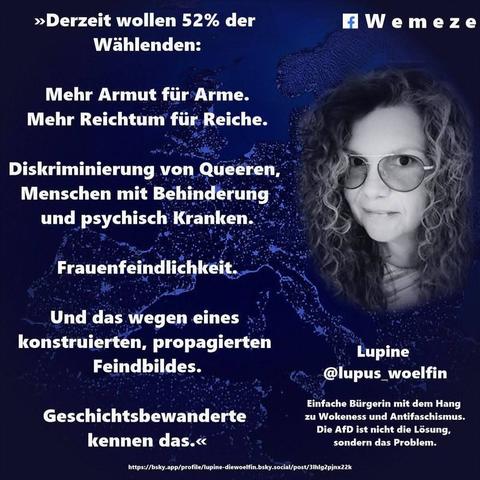 Auf dem Bild: ein blaues Bild der FB Seite Wemeze mit einem Foto von Userin
Lupine @lupus_woelfin
Mit dem Text: >>>Derzeit wollen 52% der Wählenden:
Mehr Armut für Arme. Mehr Reichtum für Reiche.
Diskriminierung von Queeren, Menschen mit Behinderung und psychisch Kranken.
Frauenfeindlichkeit.
Und das wegen eines konstruierten, propagierten
Feindbildes.
Geschichtsbewanderte
kennen das.<<<