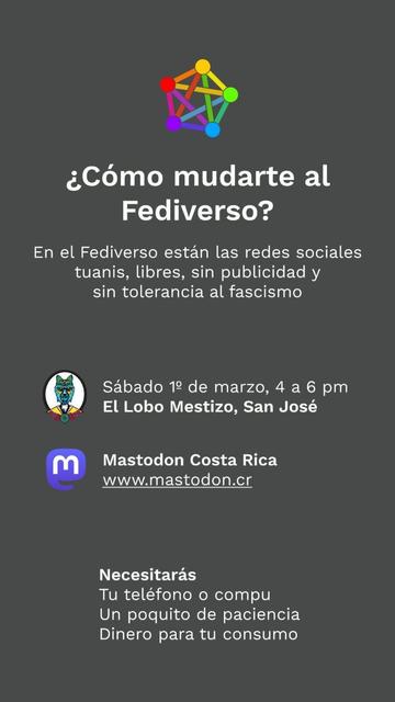 Afiche de evento organizado por MastodonCR

¿Cómo mudarte al Fediverso o ayudarle a alguien a hacerlo?

En el Fediverso están las redes sociales tuanis, libres, sin publicidad y sin tolerancia al fascismo.

Este sábado 1 de marzo de 2025 vamos a hacer la primera #Fedifiesta en #CostaRica un evento presencial en el que personas voluntarias del proyecto MastodonCR te guiaremos y esperamos despejar cualquier duda.

Confirmá tu asistencia y acompañanos de 4 a 6 pm en El Lobo Mestizo, San José, Costa Rica

Necesitarás:

- Tu teléfono o compu
- Un poquito de paciencia
- Dinero para tu consumo
- Registrate con tu correo en https://agenda.fedi.cr/events/fb11c7b0-0fe1-4966-b72f-29c580700911

Si vos o alguien que conozcás quiere dejar las redes sociales cerradas y nocivas, acompañanos en esta actividad.