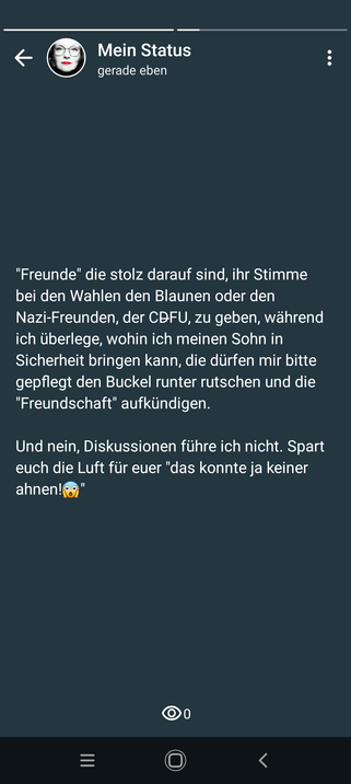 Statusmeldung 

"Freunde" die stolz darauf sind, ihr Stimme bei den Wahlen den Blaunen oder den Nazi-Freunden, der CDFU, zu geben, während ich überlege, wohin ich meinen Sohn in Sicherheit bringen kann, die dürfen mir bitte gepflegt den Buckel runter rutschen und die "Freundschaft" aufkündigen.

Und nein, Diskussionen führe ich nicht. Spart euch die Luft für euer "das konnte ja keiner ahnen!"