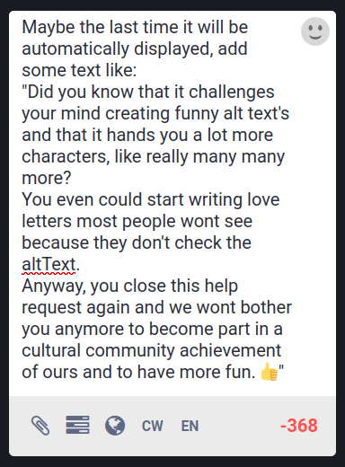Screen of the text box of mastodon in desktop view.
It reads:
Maybe the last time it will be automatically displayed, add some text like:
"Did you know that it challenges your mind creating funny alt text's and that it hands you a lot more characters, like really many many more?
You even could start writing love letters most people wont see because they don't check the altText.
Anyway, you close this help request again and we wont bother you anymore to become part in a  cultural community achievement of ours and to have more fun. 👍"

Of course it's recommentet to revise this text proposal, not only because the one how wrote it is known to be a sever dyslexic, but because it's even worse: he/she/it is a trilingual dyslexic. Out of the simple reason that he refused to stop challenging his mind.

Also because while think about this idea a little longer, while writing this altText, you come to the conclusion that if you already have the altText window open, you could push every time a different text into it, blowing the mind of the newbee's with nudging text's using term's like:
"we", "us", "ours", "fun", "challenging", "become part".

"#fediHint
Did you know that with one or two hashtags in your troet's you can add visibility to them because they will be listed in specific streams that can be followed?"
// Please replace this text with your own image specific altText, so people have an idea what it is about.

WTF I have still character left.
Oh no, now it's only 1.. I mean  42.