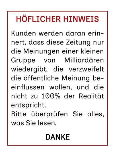 Textdatei: HÖFLICHER HINWEIS
Kunden werden daran erinnert, dass diese Zeitung nur die Meinungen einer kleinen Gruppe von Milliardären wiedergibt, die verzweifelt die öffentliche Meinung beeinflussen wollen, und die nicht zu 100% der Realität entspricht.
Bitte überprüfen Sie alles, was Sie lesen.
DANKE