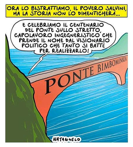 Ora lo bistrattiamo, il povero Salvini, ma la storia non lo dimenticherà...

Nel disegno, un ponte che collega le coste della Calabria alla Sicilia.
Nascosto dalla collina qualcuno parla: "E celebriamo il centenario del ponte sullo stretto, capolavoro ingegneristico che prende il nome dal visionario politico che tanto si battè per realizzarlo!"

Sul ponte, a caratteri cubitali, c'è la scritta "Ponte Bimbominkia".