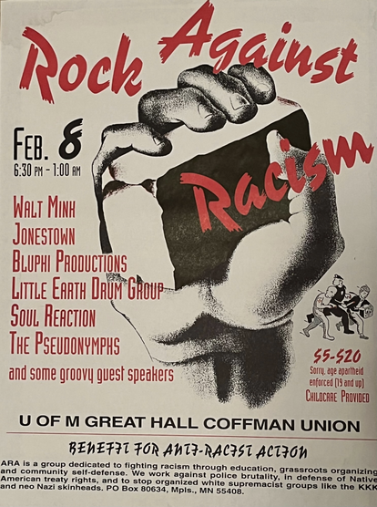 Poster for the "Rock Against Racism" concert on February 8th.  (No year stated on the poster).  The concert would be held at Coffman Union (on the University of Minnesota East Bank campus).  The poster depicts a drawing of a fist holding a brick.  Some listed performers include: Walt Minh, Jonestown, Bluphi Productions, Little Earth Drum Group, Soul Reaction, and The Pseudonymphs.