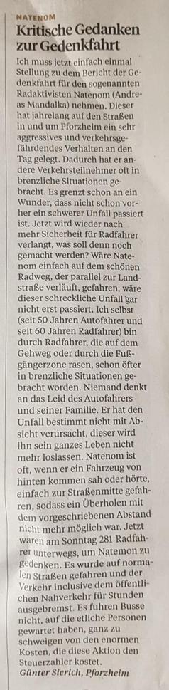 Der Radaktivisten Natenom hat jahrelang auf den Straßen in und um Pforzheim ein sehr aggressives und verkehrsge-fährdendes Verhalten an den Tag gelegt. Dadurch hat er andere Verkehrsteilnehmer oft in brenzliche Situationen ge-bracht. Es grenzt schon an ein Wunder, dass nicht schon vorher ein schwerer Unfall passiert ist. Jetzt wird wieder nach mehr Sicherheit für Radfahrer verlangt, was soll denn noch gemacht werden? Wäre Nate-nom einfach auf dem schönen Radweg, der parallel zur Landstraße verläuft, gefahren, wäre dieser schreckliche Unfall gar nicht erst passiert. Ich selbst (seit 50 Jahren Autofahrer und seit 60 Jahren Radfahrer) bin durch Radfahrer, die auf dem Gehweg oder durch die Fußgängerzone rasen, schon öfter in brenzliche Situationen gebracht worden. Niemand denkt an das Leid des Autofahrers und seiner Familie. Er hat den Unfall bestimmt nicht mit Absicht verursacht, dieser wird ihn sein ganzes Leben nicht mehr loslassen. Natenom ist oft, wenn er ein Fahrzeug von hinten kommen sah oder hörte, einfach zur Straßenmitte gefah-ren, sodass ein Überholen mit dem vorgeschriebenen Abstand nicht mehr möglich war. Jetzt waren am Sonntag 281 Radfahrer unterwegs, um Natemon zu gedenken. Es wurde auf normalen Straßen gefahren und der Verkehr inclusive dem öffentlichen Nahverkehr für Stunden ausgebremst. Es fuhren Busse nicht, auf die etliche Personen gewartet haben, ganz zu schweigen von den enormen Kosten, die diese Aktion den Steuerzahler kostet.
Günter Sterich, Pforzheim