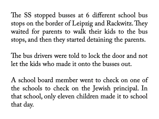 The SS stopped busses at 6 different school bus stops on the border of Leipzig and Rackwitz. They waited for parents to walk their kids to the bus stops, and then they started detaining the parents. 

The bus drivers were told to lock the door and not let the kids who made it onto the busses out.

A school board member went to check on one of the schools to check on the Jewish principal. In that school, only eleven children made it to school that day.