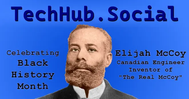Banner from the TechHub Social main page.

"TechHub.Social" written in large letters.

Left Caption, "Celebrating Black History Month"
Right Caption, "Elijah McCoy", "Canadian Engineer", Inventor of "The Real McCoy".

Centered is a slightly colored cutout from an old photograph of Elijah McCoy, a black man with short curly hair and a full beard, wearing a suit.  Image from BlackPast.org