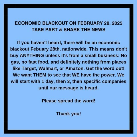 ECONOMIC BLACKOUT ON FEBRUARY 28, 2025 TAKE PART & SHARE THE NEWS 

If you haven't heard, there will be an economic
blackout Febuary 28th, nationwide. This means don't buy ANYTHING unless it's from a small business: No gas, no fast food, and definitely nothing from places like Target, Walmart, or Amazon. Get the word out!

We want THEM to see that WE have the power. We will start with 1 day, then 3, then specific companies
until our message is heard. 
Please spread the word! 
Thank you!