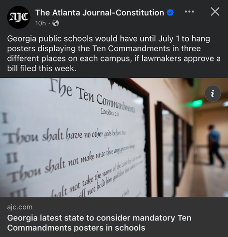 AIC
The Atlanta Journal-Constitution
•••

Georgia public schools would have until July 1 to hang posters displaying the Ten Commandments in three different places on each campus, if lawmakers approve a
bill filed this week.

Georgia latest state to consider mandatory Ten
Commandments posters in schools