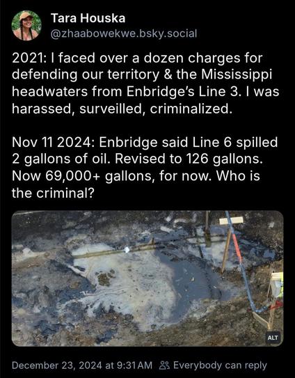 Tara Houska on Bluesky:

2021: I faced over a dozen charges for defending our territory & the Mississippi headwaters from Enbridge’s Line 3. I was harassed, surveilled, criminalized.

Nov 11 2024: Enbridge said Line 6 spilled 2 gallons of oil. Revised to 126 gallons. Now 69,000+ gallons, for now. Who is the criminal?

with photo of oil spill