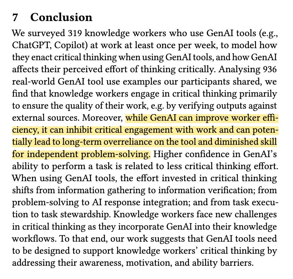 7 Conclusion We surveyed 319 knowledge workers who use GenAlI tools (e.g., ChatGPT, Copilot) at work at least once per week, to model how they enact critical thinking when using GenAl tools, and how GenAl affects their perceived effort of thinking critically. Analysing 936 real-world GenAlI tool use examples our participants shared, we find that knowledge workers engage in critical thinking primarily to ensure the quality of their work, e.g. by verifying outputs against external sources. Moreover, while GenAl can improve worker effi- ciency, it can inhibit critical engagement with work and can poten- tially lead to long-term overreliance on the tool and diminished skill for independent problem-solving. Higher confidence in GenATI’s ability to perform a task is related to less critical thinking effort. When using GenAl tools, the effort invested in critical thinking shifts from information gathering to information verification; from problem-solving to Al response integration; and from task execu- tion to task stewardship. Knowledge workers face new challenges in critical thinking as they incorporate GenAl into their knowledge workflows. To that end, our work suggests that GenAlI tools need to be designed to support knowledge workers’ critical thinking by addressing their awareness, motivation, and ability barriers.