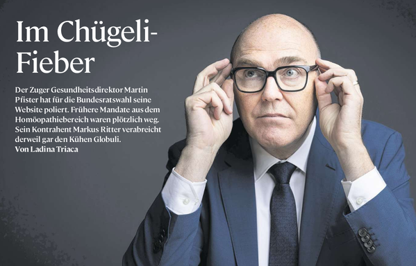Screenshot einer Headline aus der heutigen „NZZ am Sonntag“. Der Artikel trägt den Titel „Im Chügeli-Fieber“. Darunter folgt der Text:
„Der Zuger Gesundheitsdirektor Martin Pfister hat für die Bundesratswahl seine Website poliert. Frühere Mandate aus dem Homöopathiebereich waren plötzlich weg. Sein Kontrahent Markus Ritter verabreicht derweil gar den Kühen Globuli.
Von Ladina Triaca“

Rechts im Bild ist ein Mann mittleren Alters (Martin Pfister) mit Glatze, Brille und dunklem Anzug zu sehen. Er sitzt vor einem dunklen Hintergrund und fasst mit beiden Händen seine Brille an, als würde er sie gerade richten oder nachdenklich über die Gläser schauen.